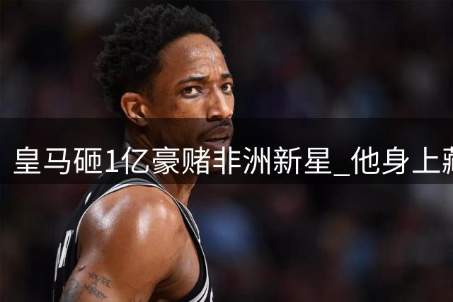 皇马砸1亿豪赌非洲新星 他身上藏着德罗巴与维尼修斯的双重密码